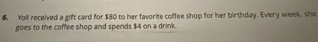 Yoll received a gift card for $80 to her favorite coffee shop for her birthday. Every week, she 
goes to the coffee shop and spends $4 on a drink.