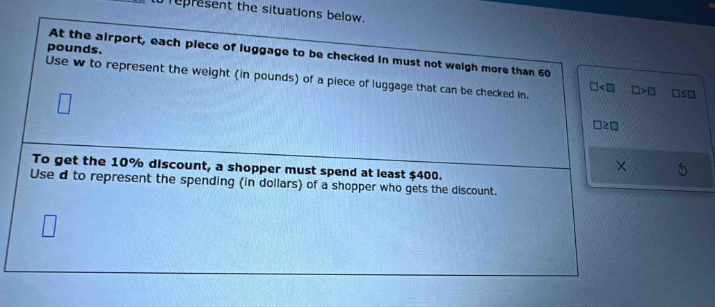 represent the situations below.
pounds. 
At the airport, each plece of luggage to be checked in must not weigh more than 60
Use w to represent the weight (in pounds) of a piece of luggage that can be checked in.
□ □ >□ □ ≤ □
□ ≥ □
To get the 10% discount, a shopper must spend at least $400. 
Use d to represent the spending (in dollars) of a shopper who gets the discount.