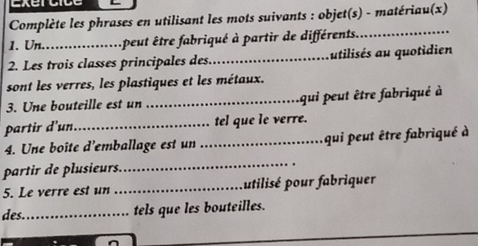 xe a 
Complète les phrases en utilisant les mots suivants : objet(s) - matériau(x) 
1. Un._ peut être fabriqué à partir de différents._ 
2. Les trois classes principales des. _utilisés au quotidien 
sont les verres, les plastiques et les métaux. 
3. Une bouteille est un _qui peut être fabriqué à 
partir d'un._ tel que le verre. 
4. Une boîte d'emballage est un _qui peut être fabriqué à 
partir de plusieurs. 
_ 
5. Le verre est un _utilisé pour fabriquer 
des._ tels que les bouteilles. 
_ 
_