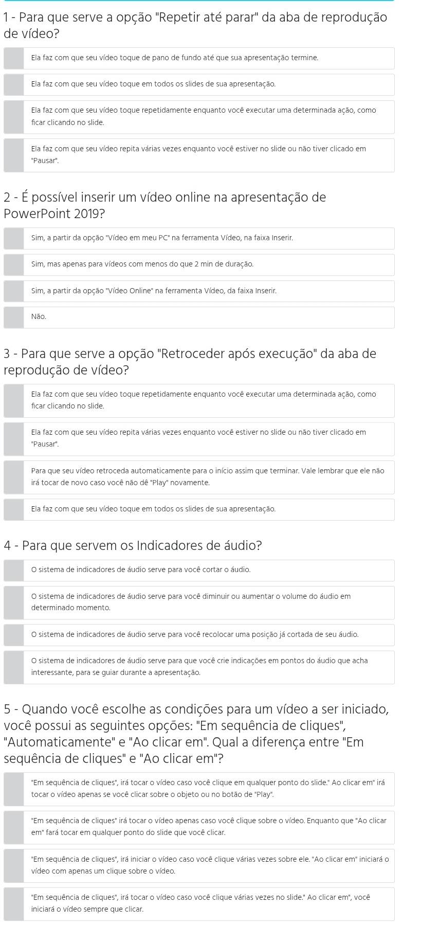Para que serve a opção "Repetir até parar" da aba de reprodução
de vídeo?
Ela faz com que seu vídeo toque de pano de fundo até que sua apresentação termine.
Ela faz com que seu vídeo toque em todos os slides de sua apresentação.
Ela faz com que seu vídeo toque repetidamente enquanto você executar uma determinada ação, como
ficar clicando no slide.
Ela faz com que seu vídeo repita várias vezes enquanto você estiver no slide ou não tiver clicado em
''Pausar''.
2 - É possível inserir um vídeo online na apresentação de
PowerPoint 2019?
Sim, a partir da opção "Vídeo em meu PC" na ferramenta Vídeo, na faixa Inserir.
Sim, mas apenas para vídeos com menos do que 2 min de duração.
Sim, a partir da opção "Vídeo Online" na ferramenta Vídeo, da faixa Inserir.
Não.
3 - Para que serve a opção "Retroceder após execução" da aba de
reprodução de vídeo?
Ela faz com que seu vídeo toque repetidamente enquanto você executar uma determinada ação, como
ficar clicando no slide.
Ela faz com que seu vídeo repita várias vezes enquanto você estiver no slide ou não tiver clicado em
"Pausar".
Para que seu vídeo retroceda automaticamente para o início assim que terminar. Vale lembrar que ele não
irá tocar de novo caso você não dê "Play" novamente.
Ela faz com que seu vídeo toque em todos os slides de sua apresentação.
4 - Para que servem os Indicadores de áudio?
O sistema de indicadores de áudio serve para você cortar o áudio.
O sistema de indicadores de áudio serve para você diminuir ou aumentar o volume do áudio em
determinado momento.
O sistema de indicadores de áudio serve para você recolocar uma posição já cortada de seu áudio.
O sistema de indicadores de áudio serve para que você crie indicações em pontos do áudio que acha
interessante, para se guiar durante a apresentação.
5 - Quando você escolhe as condições para um vídeo a ser iniciado,
você possui as seguintes opções: "Em sequência de cliques",
"Automaticamente" e "Ao clicar em". Qual a diferença entre "Em
sequência de cliques" e "Ao clicar em"?
"Em sequência de cliques", irá tocar o vídeo caso você clique em qualquer ponto do slide." Ao clicar em" irá
tocar o vídeo apenas se você clicar sobre o objeto ou no botão de 'Play".
"Em sequência de cliques" irá tocar o vídeo apenas caso você clique sobre o vídeo. Enquanto que "Ao clicar
em" fará tocar em qualquer ponto do slide que você clicar.
"Em sequência de cliques", irá iniciar o vídeo caso você clique várias vezes sobre ele. "Ao clicar em" iniciará o
vídeo com apenas um clique sobre o vídeo.
"Em sequência de cliques", irá tocar o vídeo caso você clique várias vezes no slide." Ao clicar em", você
iniciará o vídeo sempre que clicar.