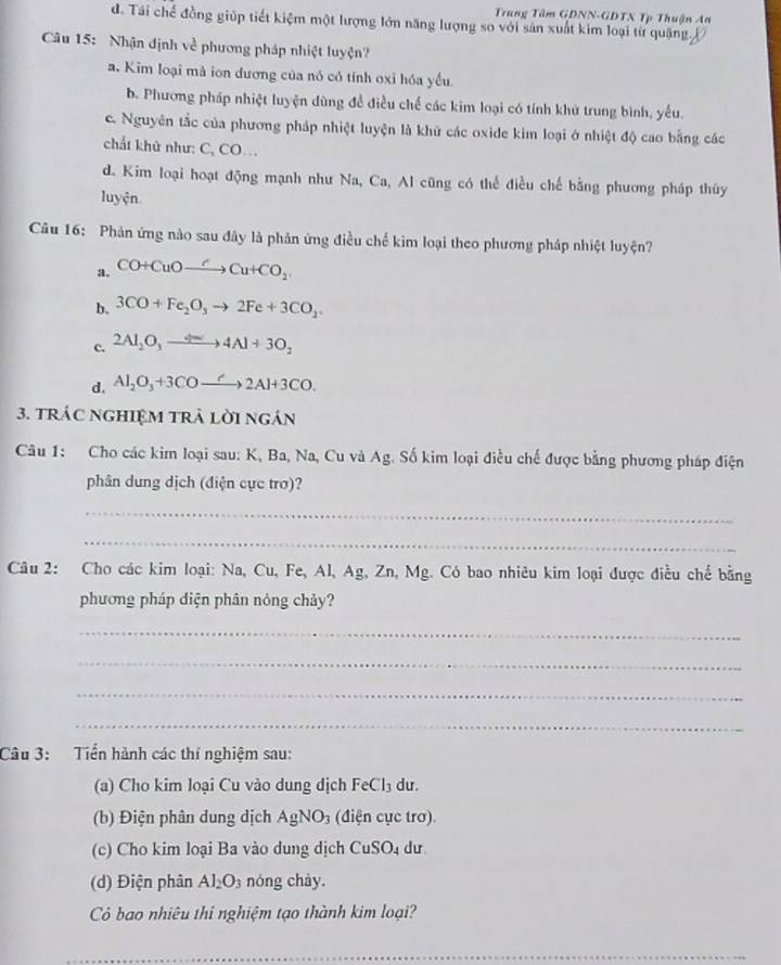 Trung Tâm GDNN-GDTX Tp Thuận An
d. Tái chế đồng giúp tiết kiệm một lượng lớn năng lượng so với sản xuất kim loại từ quặng. X
Cu 15:  Nhận định về phương pháp nhiệt luyện?
a. Kim loại mà ion dương của nó có tính oxi hóa yểu
b. Phương pháp nhiệt luyện dùng đề điều chế các kim loại có tính khử trung bình, yếu.
c. Nguyên tắc của phương pháp nhiệt luyện là khử các oxide kim loại ở nhiệt độ cao bằng các
chất khử như: C, CO
d. Kim loại hoạt động mạnh như Na, Ca, Al cũng có thể điều chế bằng phương pháp thủy
luyện
Câu 16: Phản ứng nào sau đây là phản ứng điều chế kim loại theo phương pháp nhiệt luyện?
a. CO+CuOto Cu+CO_2
b. 3CO+Fe_2O_3to 2Fe+3CO_2.
c. 2Al_2O_3to 4Al+3O_2
d. Al_2O_3+3COto 2Al+3CO.
3. tráC ngHIệM trả lời ngán
Câu 1: Cho các kim loại sau: K, Ba, Na, Cu và Ag. Số kim loại điều chế được bằng phương pháp điện
phân dung dịch (điện cực trơ)?
_
_
Câu 2: Cho các kim loại: Na, Cu, Fe, Al, Ag, Zn, Mg. Có bao nhiêu kim loại được điều chế bằng
phương pháp diện phân nóng chảy?
_
_
_
_
Câu 3:  Tiển hành các thí nghiệm sau:
(a) Cho kim loại Cu vào dung dịch Fe Cl_3 du.
(b) Điện phân dung dịch AgNO_3 (điện cực trơ).
(c) Cho kim loại Ba vào dung dịch CuSO_4 dư
(d) Điện phân Al_2O_3 nóng chảy.
Cô bao nhiêu thi nghiệm tạo thành kim loại?
_