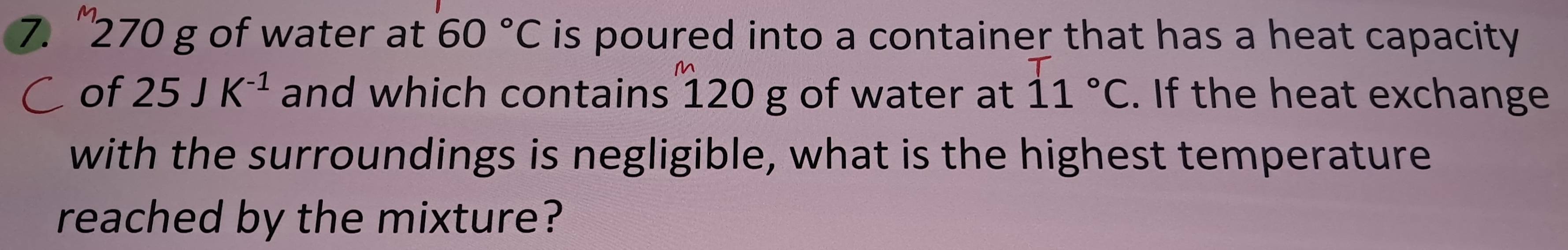 ' 270 g of water at 60°C is poured into a container that has a heat capacity . 
of 25JK^(-1) and which contains 120 g of water at 11°C. If the heat exchange 
with the surroundings is negligible, what is the highest temperature 
reached by the mixture?