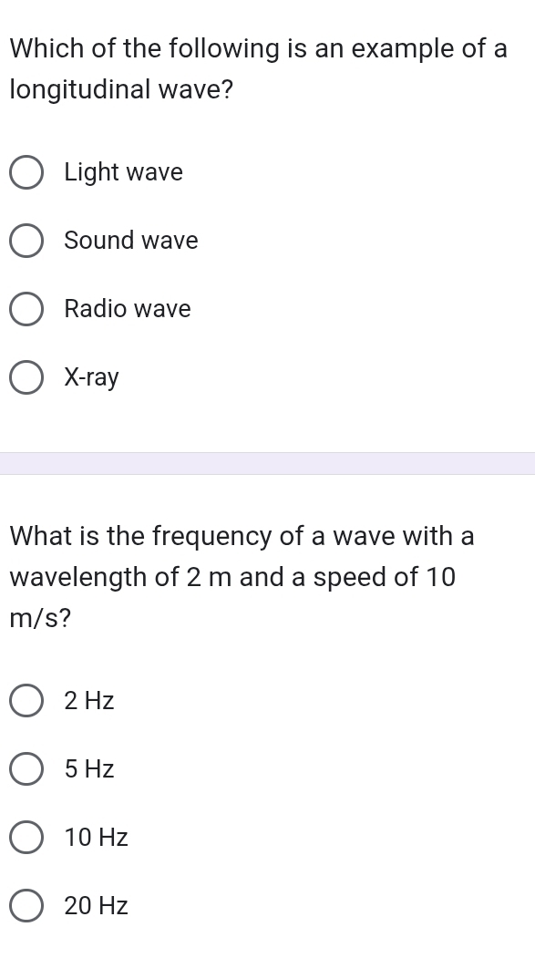 Which of the following is an example of a
longitudinal wave?
Light wave
Sound wave
Radio wave
X -ray
What is the frequency of a wave with a
wavelength of 2 m and a speed of 10
m/s?
2 Hz
5 Hz
10 Hz
20 Hz