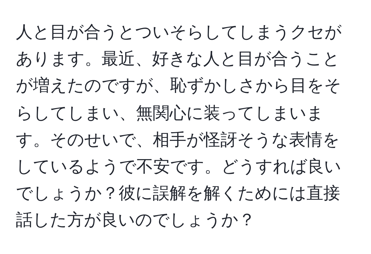 人と目が合うとついそらしてしまうクセがあります。最近、好きな人と目が合うことが増えたのですが、恥ずかしさから目をそらしてしまい、無関心に装ってしまいます。そのせいで、相手が怪訝そうな表情をしているようで不安です。どうすれば良いでしょうか？彼に誤解を解くためには直接話した方が良いのでしょうか？