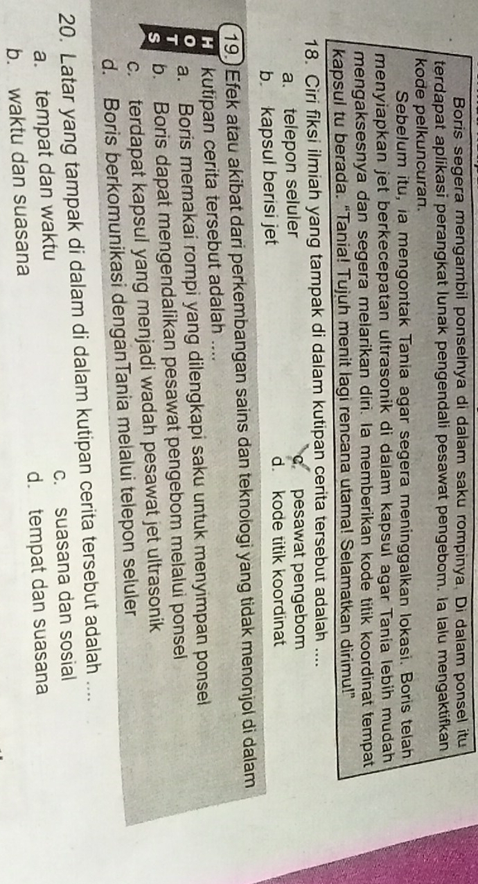 Boris segera mengambil ponselnya di dalam saku rompinya. Di dalam ponsel itu
terdapat aplikasi perangkat lunak pengendali pesawat pengebom. la lalu mengaktifkan
kode pelkuncuran.
Sebelum itu, ia mengontak Tania agar segera meninggalkan lokasi. Boris telah
menyiapkan jet berkecepatan ultrasonik di dalam kapsul agar Tanía lebih mudah
mengaksesnya dan segera melarikan diri. Ia memberikan kode titik koordinat tempat
kapsul tu berada. “Tania! Tujuh menit lagi rencana utama! Selamatkan dirimu!”
18. Ciri fiksi ilmiah yang tampak di dalam kutipan cerita tersebut adalah ....
a. telepon seluler c pesawat pengebom
b kapsul berisi jet d. kode titik koordinat
19.)Efek atau akibat dari perkembangan sains dan teknologi yang tidak menonjol di dalam
H kutipan cerita tersebut adalah ....
0 a. Boris memakai rompi yang dilengkapi saku untuk menyimpan ponsel
T
s b. Boris dapat mengendalikan pesawat pengebom melalui ponsel
c. terdapat kapsul yang menjadi wadah pesawat jet ultrasonik
d. Boris berkomunikasi denganTania melalui telepon seluler
20. Latar yang tampak di dalam di dalam kutipan cerita tersebut adalah ....
a. tempat dan waktu c. suasana dan sosial
b. waktu dan suasana d. tempat dan suasana