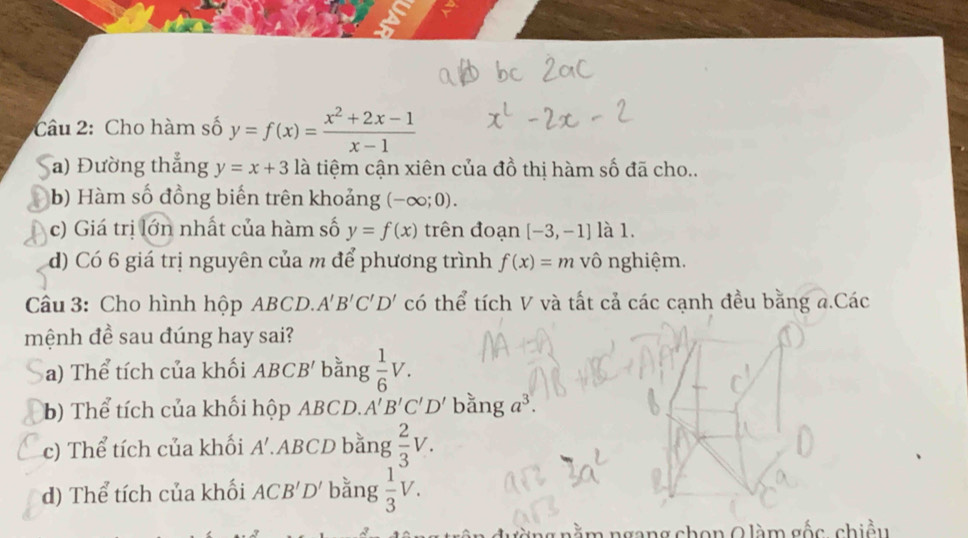 Cho hàm số y=f(x)= (x^2+2x-1)/x-1 
a) Đường thắng y=x+3 là tiệm cận xiên của đồ thị hàm số đã cho.. 
b) Hàm số đồng biến trên khoảng (-∈fty ;0). 
c) Giá trị lớn nhất của hàm số y=f(x) trên đoạn [-3,-1] là 1. 
d) Có 6 giá trị nguyên của m để phương trình f(x)=m vô nghiệm. 
Câu 3: Cho hình hộp ABCD. A'B'C'D' có thể tích V và tất cả các cạnh đều bằng a.Các 
mệnh đề sau đúng hay sai? 
a) Thể tích của khối ABCB' bằng  1/6 V. 
b) Thể tích của khối hộp ABCD. A'B'C'D' anga^3. 
c) Thể tích của khối A'. ABCD bằng  2/3 V. 
d) Thể tích của khối ACB'D' bằng  1/3 V. 
ng nằm ngang chọn Q làm gốc, chiều