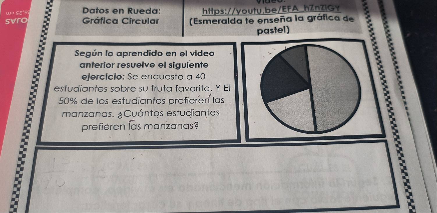 wɔ SZ'9 
Datos en Rueda: https://youtu.be/EFA_hZnZiGY 
svro Gráfica Circular (Esmeralda te enseña la gráfica de 
pastel) 
Según lo aprendido en el video 
: 
anterior resuelve el siguiente 
ejercicio: Se encuesto a 40
estudiantes sobre su fruta favorita. Y El
50% de los estudiantes prefieren las 
manzanas. ¿Cuántos estudiantes 
prefieren las manzanas? 
E