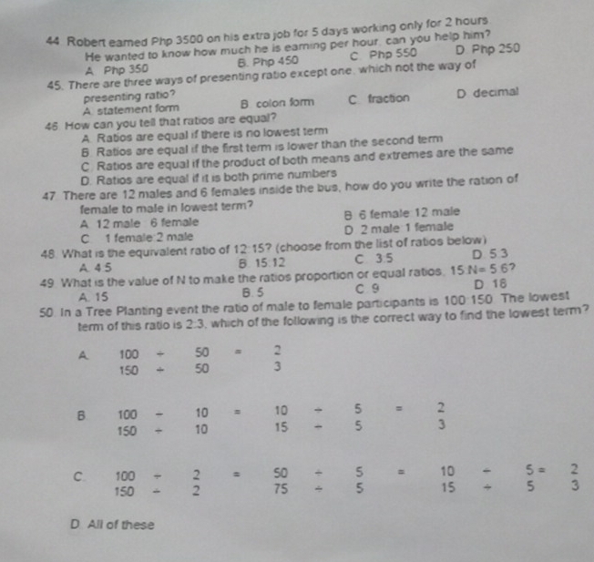 Robert eamed Php 3500 on his extra job for 5 days working only for 2 hours
He wanted to know how much he is earing per hour, can you help him?
A Php 350 B. Php 450 C Php 550 D Php 250
45. There are three ways of presenting ratio except one, which not the way of
presenting ratio?
A statement form B colon form C fraction D decimal
46 How can you tell that ratios are equal?
A. Ratios are equal if there is no lowest term
B. Ratios are equal if the first term is lower than the second term
C. Ratios are equal if the product of both means and extremes are the same
D. Ratios are equal if it is both prime numbers
47. There are 12 males and 6 females inside the bus, how do you write the ration of
female to male in lowest term?
A 12 male 6 female B 6 female 12 male
C 1 female: 2 male D 2 male 1 female
48. What is the equivalent ratio of 12:15 ? (choose from the list of ratios below)
A 4.5 B. 15:12 C 3.5 D 5 3
49. What is the value of N to make the ratios proportion or equal ratios. 15N=5.6
A. 15 B. 5 C 9 D 18
50. In a Tree Planting event the ratio of male to female participants is 100:150. The lowest
term of this ratio is 2:3 , which of the following is the correct way to find the lowest term?
A 100/ 50=2
150+50 3
B 100-10=10/ 5=2
150/ □  10 15 / 5 3
C. 100/ 2=50/ 5= □  10
150/ 2 75/ 5 □  15
D All of these