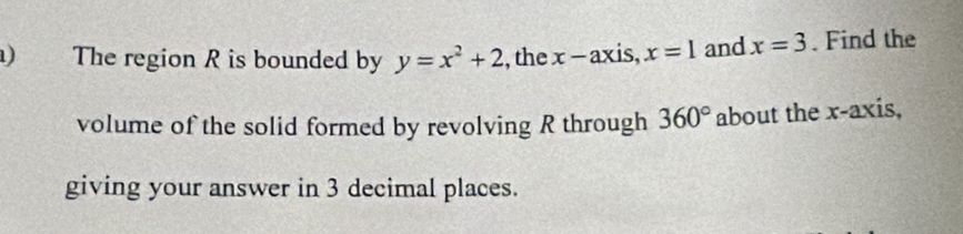 ) The region R is bounded by y=x^2+2 , the x-ax «is, x=1 and x=3. Find the 
volume of the solid formed by revolving R through 360° about the x-axis, 
giving your answer in 3 decimal places.