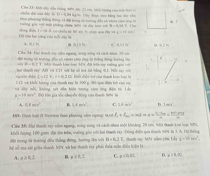 Một dây dẫn thẳng MN dài 25 cm, khối lượng của một đơn vị
chiều dài của dây là D=0,04kg/m. Dây được treo bằng hai dây nhẹ
theo phương thẳng đứng và đặt trong từ trường đều có véctơ cảm ứng từ B
vuông góc với mặt phẳng chứa MN và dây treo với B=0,04T. Cho
dòng điện I=16A có chiều từ M tới N chạy qua dây và g=10m/s^2. M N
Độ lớn lực căng của mỗi dây là
A. 0,1 N. B. 0,13 N. C. 0.15 N. D. 0. 2 N.
Cầu 34: Hai thanh ray nằm ngang, song song và cách nhau 20 cm
đặt trong từ trường đều có véctơ cảm ứng từ thẳng đứng hướng lên
với B=0,2T T. Một thanh kim loại MN đặt trên ray vuông góc với
hai thanh ray AB và CD với hệ số ma sát bằng 0,1. Nối ray với
nguồn điện xi =12V,r=0,2Omega 2. Biết điện trở của thanh kim loại là
l Ω và khối lượng của thanh ray là 100 g. Bỏ qua điện trở của ray
và dây nổi, không xét đến hiện tượng cảm ứng điện từ. Lấy
g=10m/s^2. Độ lớn gia tốc chuyển động của thanh MN là
A. 0,8m/s^2. B. 1,4m/s^2. C. 1,6m/s^2. D. 3m/s^2.
HD: Định luật II Newton theo phương nằm ngang: ta có vector F_t+vector F_ms=mvector aRightarrow a=frac F_t-F_msm= (BIell -mu mg)/m 
Câu 35: Hai thanh ray nằm ngang, song song và cách nhau một khoảng 20 cm. Một thanh kim loại MN,
khối lượng 100 gam đặt lên trên, vuông góc với hai thanh ray. Dòng điện qua thanh MN là 5 A. Hệ thống
đặt trong từ trường đều thẳng đứng, hướng lên với B=0,2T , thanh ray MN nằm yên. Lấy g=10m/s^2,
hệ số ma sát giữa thanh MN và hai thanh ray phải thỏa mãn điều kiện là
A. mu ≥ 0,2. B. mu ≤ 0,2. C. mu ≤ 0,02. D. mu ≥ 0,02.