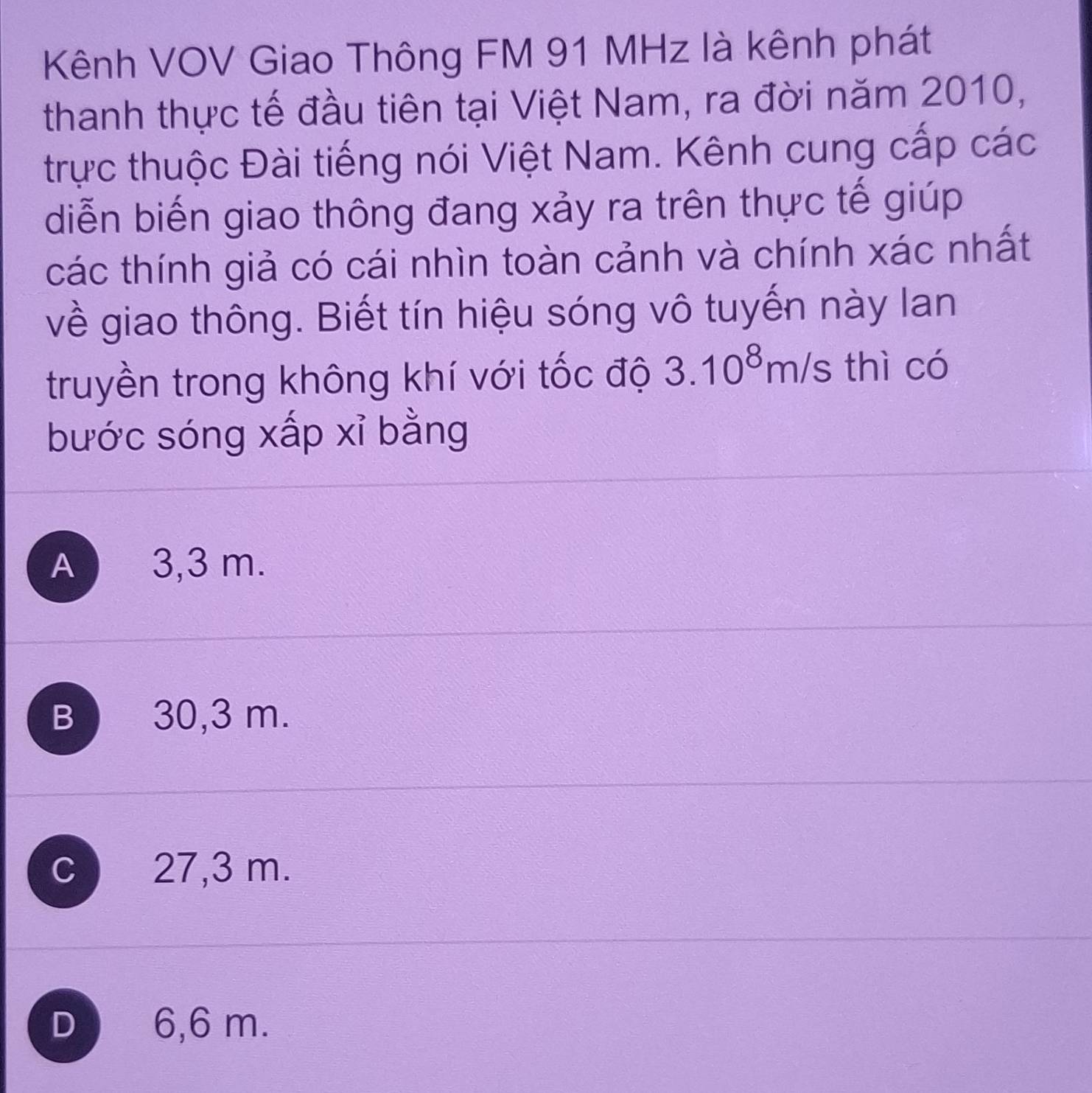 Kênh VOV Giao Thông FM 91 MHz là kênh phát
thanh thực tế đầu tiên tại Việt Nam, ra đời năm 2010,
trực thuộc Đài tiếng nói Việt Nam. Kênh cung cấp các
diễn biến giao thông đang xảy ra trên thực tế giúp
các thính giả có cái nhìn toàn cảnh và chính xác nhất
về giao thông. Biết tín hiệu sóng vô tuyến này lan
truyền trong không khí với tốc độ 3.10^8m/s thì có
bước sóng xấp xỉ bằng
A 3,3 m.
B 30,3 m.
C 27,3 m.
D 6,6 m.