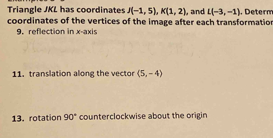 Triangle JKL has coordinates J(-1,5), K(1,2) , and L(-3,-1). Determ 
coordinates of the vertices of the image after each transformation 
9. reflection in x-axis 
11. translation along the vector langle 5,-4rangle
13. rotation 90° counterclockwise about the origin