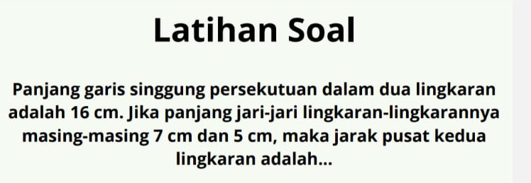 Latihan Soal 
Panjang garis singgung persekutuan dalam dua lingkaran 
adalah 16 cm. Jika panjang jari-jari lingkaran-lingkarannya 
masing-masing 7 cm dan 5 cm, maka jarak pusat kedua 
lingkaran adalah...