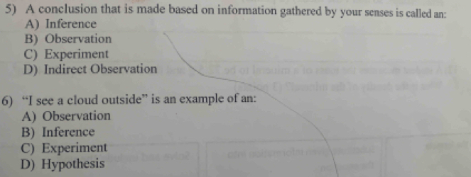 A conclusion that is made based on information gathered by your senses is called an:
A) Inference
B) Observation
C) Experiment
D) Indirect Observation
6) “I see a cloud outside” is an example of an:
A) Observation
B) Inference
C) Experiment
D) Hypothesis