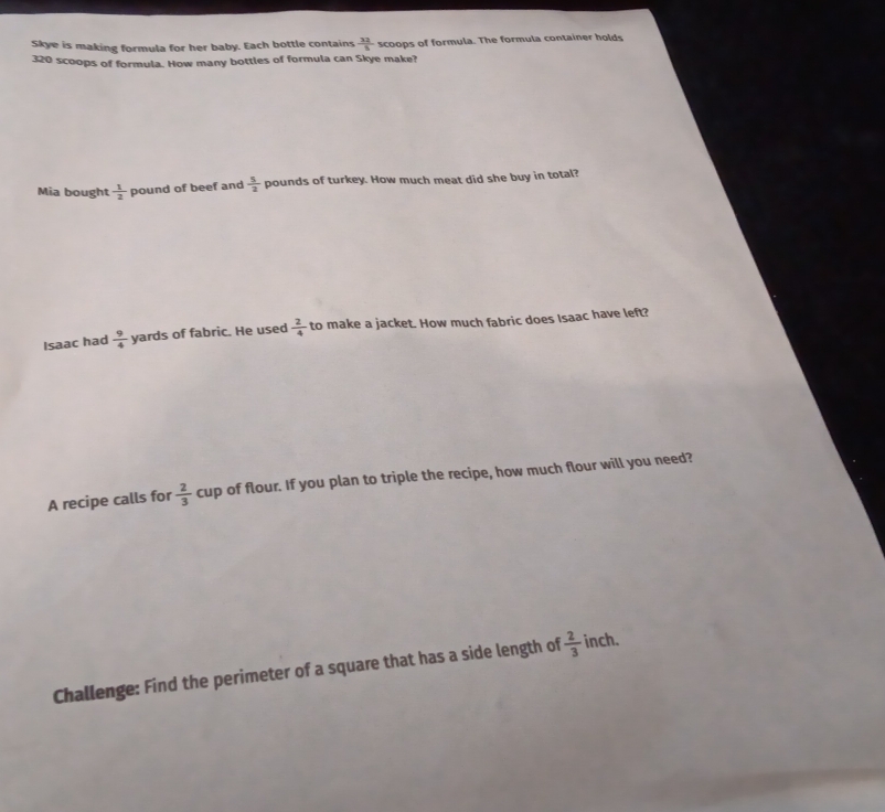 Skye is making formula for her baby. Each bottle contains  32/8  scoops of formula. The formula container holds
320 scoops of formula. How many bottles of formula can Skye make? 
Mia bought  1/2  pound of beef and  5/2  pounds of turkey. How much meat did she buy in total? 
Isaac had  9/4  yards of fabric. He used  2/4  to make a jacket. How much fabric does Isaac have left? 
A recipe calls for  2/3 cup of flour. If you plan to triple the recipe, how much flour will you need? 
Challenge: Find the perimeter of a square that has a side length of  2/3  inch.