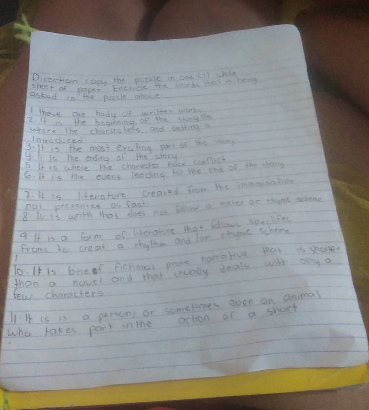 Direchon copy the puazle in one (ll whde 
sheet of paper Eocincle the words that is bong 
asked in the pale above 
these are body if written work 
2. It is the beginning of the story the 
where the characters and setting i 
Introduced 
3. It is the most excling por of the shoy 
9. It is the ending of the stary 
5. It is where the characher face sumfict 
6.It is the event leading to the end of the song 
7. It is literature created from the imagination 
not presented as fack 
8. It is with that does not fellow a meter or rayone scheme 
9 If is a form of literature that follows speckfes 
froms to creat a rhythm and ler rtye schome 
10. It is boef fichonal peore namarive that is shock 
than a novel and that ually deals with ony a 
few characters 
l1 H is is a personi or somehmes even an animal 
who takes part in the action of a short