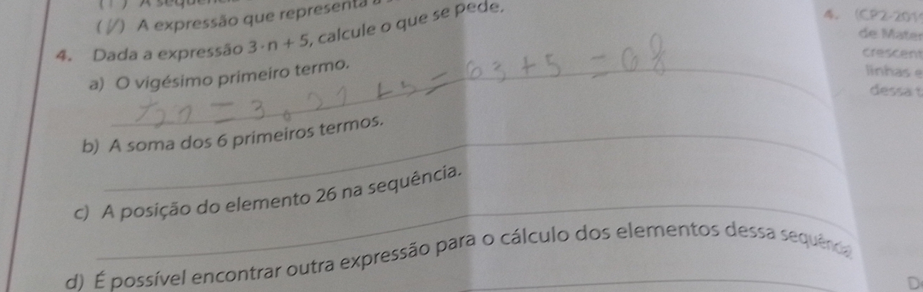 ) A expressão que representa 
4. Dada a expressão 3· n+5 , calcule o que se pede, 
4. (CP2-201 
de Mäter 
crescent 
a) O vigésimo primeiro termo. 
linhas e 
dessa t 
b) A soma dos 6 primeiros termos. 
_ 
c) A posição do elemento 26 na sequência. 
d) É possível encontrar outra expressão para o cálculo dos elementos dessa sequeroa 
D