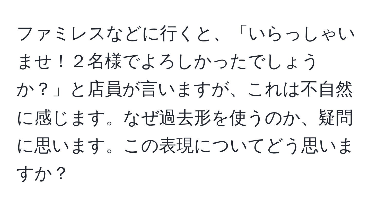 ファミレスなどに行くと、「いらっしゃいませ！２名様でよろしかったでしょうか？」と店員が言いますが、これは不自然に感じます。なぜ過去形を使うのか、疑問に思います。この表現についてどう思いますか？