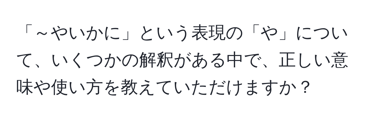 「～やいかに」という表現の「や」について、いくつかの解釈がある中で、正しい意味や使い方を教えていただけますか？