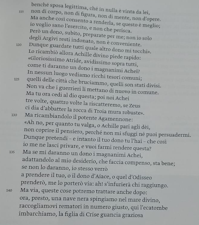 benché sposa legittima, ché in nulla è vinta da lei,
115 non di corpo, non di figura, non di mente, non d’opere.
Ma anche così consento a renderla, se questo è meglio;
io voglio sano l’esercito, e non che perisca.
Però un dono, subito, preparate per me; non io solo
degli Argivi resti indonato, non è conveniente.
120 Dunque guardate tutti quale altro dono mi tocchi».
Lo ricambió allora Achille divino piede rapido:
«Gloriosissimo Atride, avidissimo sopra tutti,
come ti daranno un dono i magnanimi Achei?
In nessun luogo vediamo ricchi tesori comuni;
125  quelli delle città che bruciammo, quelli son stati divisi.
Non va che i guerrieri li mettano di nuovo in comune.
Ma tu ora cedi al dio questa; poi noi Achei
tre volte, quattro volte la riscatteremo, se Zeus
ci dia d’abbatter la rocca di Troia mura robuste».
130 Ma ricambiandolo il potente Agamennone:
«Ah no, per quanto tu valga, o Achille pari agli dèi,
non coprire il pensiero, perché non mi sfuggi né puoi persuadermi.
Dunque pretendi - e intanto il tuo dono tu l’hai - che così
io me ne lasci privare, e vuoi farmi rendere questa?
135  Ma se mi daranno un dono i magnanimi Achei,
adattandolo al mio desiderio, che faccia compenso, sta bene;
se non lo daranno, io stesso verrò
a prendere il tuo, o il dono d’Aiace, o quel d'Odisseo
prenderò, me lo porterò via: ah! s’infurierà chi raggiungo.
140 Ma via, queste cose potremo trattare anche dopo:
ora, presto, una nave nera spingiamo nel mare divino,
raccogliamovi rematori in numero giusto, qui l’ecatombe
imbarchiamo, la figlia di Crise guancia graziosa