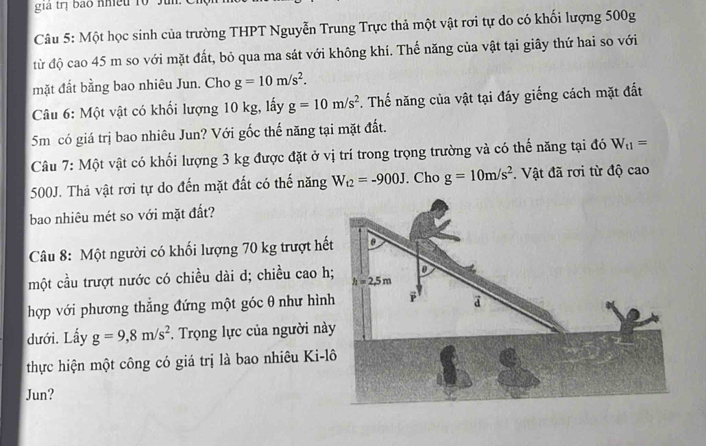 giả trị bao nhiều 10 Ju
Câu 5: Một học sinh của trường THPT Nguyễn Trung Trực thả một vật rơi tự do có khối lượng 500g
từ độ cao 45 m so với mặt đất, bỏ qua ma sát với không khí. Thế năng của vật tại giây thứ hai so với
mặt đất bằng bao nhiêu Jun. Cho g=10m/s^2.
Câu 6: Một vật có khối lượng 10 kg, lấy g=10m/s^2. Thế năng của vật tại đáy giếng cách mặt đất
5m có giá trị bao nhiêu Jun? Với gốc thế năng tại mặt đất.
Câu 7: Một vật có khối lượng 3 kg được đặt ở vị trí trong trọng trường và có thế năng tại đó W_t1=
500J. Thả vật rơi tự do đến mặt đất có thế năng W_t2=-900J. Cho g=10m/s^2.  Vật đã rơi từ độ cao
bao nhiêu mét so với mặt đất?
Câu 8: Một người có khối lượng 70 kg trượt hết
một cầu trượt nước có chiều dài d; chiều cao h
hợp với phương thẳng đứng một góc θ như hình
dưới. Lấy g=9,8m/s^2.  Trọng lực của người này
thực hiện một công có giá trị là bao nhiêu Ki-l
Jun?