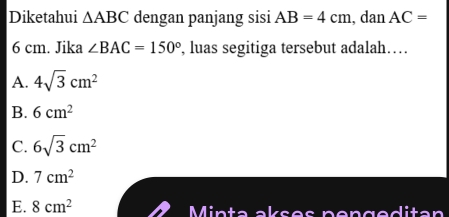 Diketahui △ ABC dengan panjang sisi AB=4cm , dan AC=
6 cm. Jika ∠ BAC=150° , luas segitiga tersebut adalah…
A. 4sqrt(3)cm^2
B. 6cm^2
C. 6sqrt(3)cm^2
D. 7cm^2
E. 8cm^2 Minta akses pengeditan