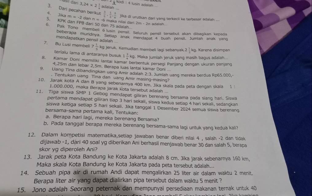 kodi : 4 lusin adalah
nasil dari 3,24* 2 1/4  adalah ...
3. Dari pecahan berikut  3/5 , 1/2 , 4/6  jika di urutkan dari yang terkecil ke terbesar adalah ...
4. Jika m=-2 dan n=-6 maka nilai dari 2m-2n adalah. .
5. KPK dan FPB dari 50 dan 75 adalah...
6. Pak Tono membeli 6 lusin pensil. Seluruh pensil tersebut akan dibagikan kepada
beberapa muridnya. Setiap anak mendapat 4 buah pensil. Jumlah anak yang
mendapatkan pensil adalah ...
7. Bu Lusi membeli 7 1/5 kg jeruk. Kemudian membeli lagi sebanyak 2 1/2 kg. Karena disimpan
terialu lama di antaranya busuk 1 3/4 kg. Maka jumlah jeruk yang masih bagus adalah...
8. Kamar Doni memiliki lantai kamar berbentuk persegi Panjang dengan ukuran panjang
4,25m dan lebar 2,5m. Berapa luas lantai kamar Doni ...
9. Uang Tina dibandingkan uang Amir adalah 2:3. Jumlah uang mereka berdua Rp65.000,
. Tentukan uang Tina dan uang Amir masing-masing?
10. Jarak kota A dan B yang sebenarnya 400 km. Jika skala pada peta dengan skala 1:
1.000.000, maka Berapa jarak kota tersebut adalah ...
11. Tiga siswa SMP 1 Gebog mendapat giliran berenang bersama pada siang hari. Siswa
pertama mendapat giliran tiap 3 hari sekali, siswa kedua setiap 4 hari sekali, sedangkan
siswa ketiga setiap 5 hari sekali. Jika tanggal 1 Desember 2024 semua siswa berenang
bersama-sama pertama kali, Tentukan:
a. Berapa hari lagi, mereka berenang Bersama?
b. Pada tanggal berapa mereka berenang bersama-sama lagi untuk yang kedua kali?
12. Dalam kompetisi matematika,setiap jawaban benar diberi nilai 4 , salah -2 dan tidak
dijawab -1, dàri 40 soal yg diberikan Ani berhasil menjawab benar 30 dan salah 5, berapa
skor yg diperoleh Ani?
13. Jarak peta Kota Bandung ke Kota Jakarta adalah 8 cm. Jika jarak sebenarnya 160 km,
Maka skala Kota Bandung ke Kota Jakarta pada peta tersebut adalah...
14. Sebuah pipa air di rumah Andi dapat mengalirkan 25 liter air dalam waktu 2 menit.
Berapa liter air yang dapat dialirkan pipa tersebut dalam waktu 5 menit ?
15. Jono adalah Seorang peternak dan mempunyai persediaan makanan ternak untuk 40