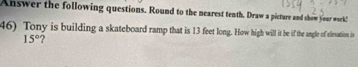 Answer the following questions. Round to the nearest tenth. Draw a picture and show your work! 
46) Tony is building a skateboard ramp that is 13 feet long. How high will it be if the angle of elexation is
15°