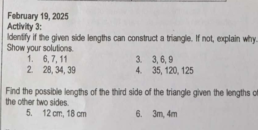 February 19, 2025 
Activity 3: 
ldentify if the given side lengths can construct a triangle. If not, explain why. 
Show your solutions. 
1. 6, 7, 11 3. 3, 6, 9
2. 28, 34, 39 4. 35, 120, 125
Find the possible lengths of the third side of the triangle given the lengths o 
the other two sides. 
5. 12 cm, 18 cm 6. 3m, 4m