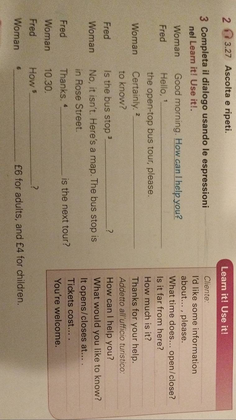 2 3.27 Ascolta e ripeti. 
Learn it! Use it! 
3 Completa il dialogo usando le espressioni Cliente: 
nel Learn it! Use it!. I'd like some information 
about... , please. 
Woman Good morning. How can I help you? 
What time does... open/close? 
Fred Hello, ¹_ 
Is it far from here? 
the open-top bus tour, please. How much is it? 
Woman Certainly.²_ Thanks for your help. 
to know? Addetto all'ufficio turistico: 
Fred Is the bus stop _? How can I help you? 
Woman No, it isn’t. Here's a map. The bus stop is What would you like to know? 
in Rose Street. 
It opens/closes at... . 
Tickets cost... . 
Fred Thanks. ⁴_ is the next tour? 
You're welcome. 
Woman 10.30. 
Fred How ⁵_ _? 
Woman 6_ £6 for adults, and £4 for children.