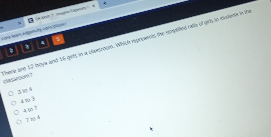 OK Math 7 - Imagine Edgenuity / ×
core.learn.edgenulty.com/player/
4
2
3
here are 12 boys and 16 girls in a classroom. Which represents the simplified ratio of girls to students in th classroom?
3 to 4
4 to 3
4 to 7
7 to 4