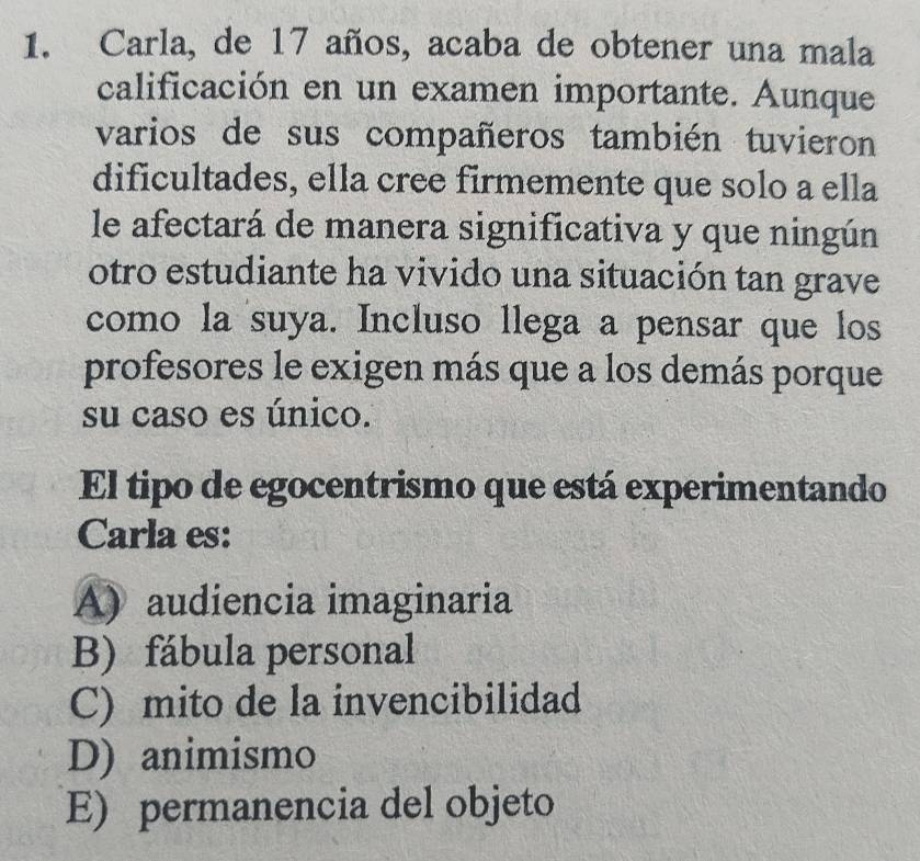 Carla, de 17 años, acaba de obtener una mala
calificación en un examen importante. Aunque
varios de sus compañeros también tuvieron
dificultades, ella cree firmemente que solo a ella
le afectará de manera significativa y que ningún
otro estudiante ha vivido una situación tan grave
como la suya. Incluso llega a pensar que los
profesores le exigen más que a los demás porque
su caso es único.
El tipo de egocentrismo que está experimentando
Carla es:
A) audiencia imaginaria
B) fábula personal
C) mito de la invencibilidad
D) animismo
E) permanencia del objeto