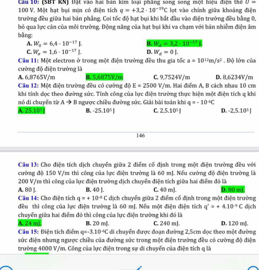 Cầu 10: (SBT KN) Đật vào hai bản kim loại pháng song song một hiệu điện thể U=
100 V. Một hạt bụi mịn có điện tích q=+3,2· 10^(-19)C lọt vào chính giữa khoảng điện
trường đều giữa hai bản phẳng. Coi tốc độ hạt bụi khi bắt đầu vào điện trường đều bằng 0,
bỏ qua lực cản của môi trường. Động năng của hạt bụi khi va chạm với bản nhiễm điện âm
bằng:
A. W_0=6,4· 10^(-17)J. B. W_d=3.2· 10^(-17)
C. W_sigma =1,6· 10^(-17)J. D. W_d=0J.
Câu 11: Một electron ở trong một điện trường đều thu gia tốc a=10^(12)m/s^2. Độ lớn của
cường độ điện trường là
A. 6,8765V/m B. 5,6875V/m C. 9,7524V/m D. 8,6234V/m
Câu 12: Một điện trường đều có cường độ E=2500V/m. Hai điểm A, B cách nhau 10 cm
khi tính dọc theo đường sức. Tính công của lực điện trường thực hiện một điện tích q khi
nó di chuyển từ A → B ngược chiều đường sức. Giải bài toán khi q=-10^(-6)C
A. 25.10^5 B. -25.10^5J C. 2,5.10^5J D. -2,5.10^5J
146
Câu 13: Cho điện tích dịch chuyến giữa 2 điểm cố định trong một điện trường đều với
cường độ 150 V/m thì công của lực điện trường là 60 mJ. Nếu cường độ điện trường là
200 V/m thì công của lực điện trường dịch chuyển điện tích giữa hai điểm đó là
A. 80 J. B. 40 J. C. 40 mJ. D. 80 mJ
Câu 14: Cho điện tích q=+10^(-8)C dịch chuyển giữa 2 điểm cố định trong một điện trường
đều thì công của lực điện trường là 60 mJ. Nếu một điện điện tích q'=+4.10^(-9)C dịch
chuyển giữa hai điểm đó thì công của lực điện trường khi đó là
A. 24 ml. B. 20 mJ. C. 240 mJ. D. 120 mJ.
Câu 15: Điện tích điểm q=-3.10^(-6)C di chuyển được đoạn đường 2,5cm dọc theo một đường
sức điện nhưng ngược chiều của đường sức trong một điện trường đều có cường độ điện
trường 4000 V/m. Công của lực điện trong sự di chuyển của điện tích q là