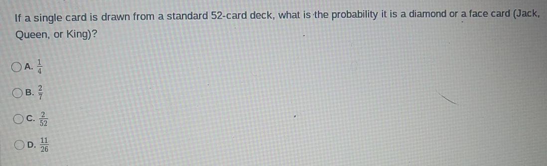 If a single card is drawn from a standard 52 -card deck, what is the probability it is a diamond or a face card (Jack,
Queen, or King)?
A.  1/4 
B.  2/7 
C.  2/52 
D.  11/26 