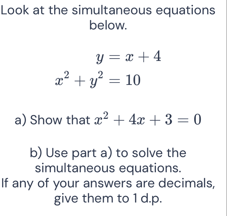 Look at the simultaneous equations
below.
y=x+4
x^2+y^2=10
a) Show that x^2+4x+3=0
b) Use part a) to solve the
simultaneous equations.
If any of your answers are decimals,
give them to 1 d.p.