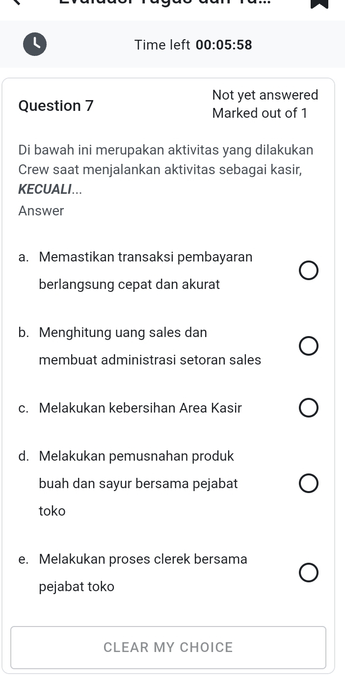 Time left 00:05:58 
Not yet answered
Question 7
Marked out of 1
Di bawah ini merupakan aktivitas yang dilakukan
Crew saat menjalankan aktivitas sebagai kasir,
KECUALI...
Answer
a. Memastikan transaksi pembayaran
berlangsung cepat dan akurat
b. Menghitung uang sales dan
membuat administrasi setoran sales
c. Melakukan kebersihan Area Kasir
d. Melakukan pemusnahan produk
buah dan sayur bersama pejabat
toko
e. Melakukan proses clerek bersama
pejabat toko
CLEAR MY CHOICE