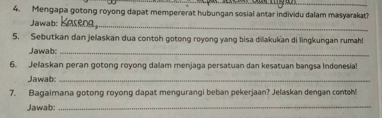 Mengapa gotong royong dapat mempererat hubungan sosial antar individu dalam masyarakat? 
_ 
Jawab:_ 
5. Sebutkan dan jelaskan dua contoh gotong royong yang bisa dilakukan di lingkungan rumah! 
Jawab:_ 
6. Jelaskan peran gotong royong dalam menjaga persatuan dan kesatuan bangsa Indonesia! 
Jawab:_ 
7. Bagaimana gotong royong dapat mengurangi beban pekerjaan? Jelaskan dengan contoh! 
Jawab:_