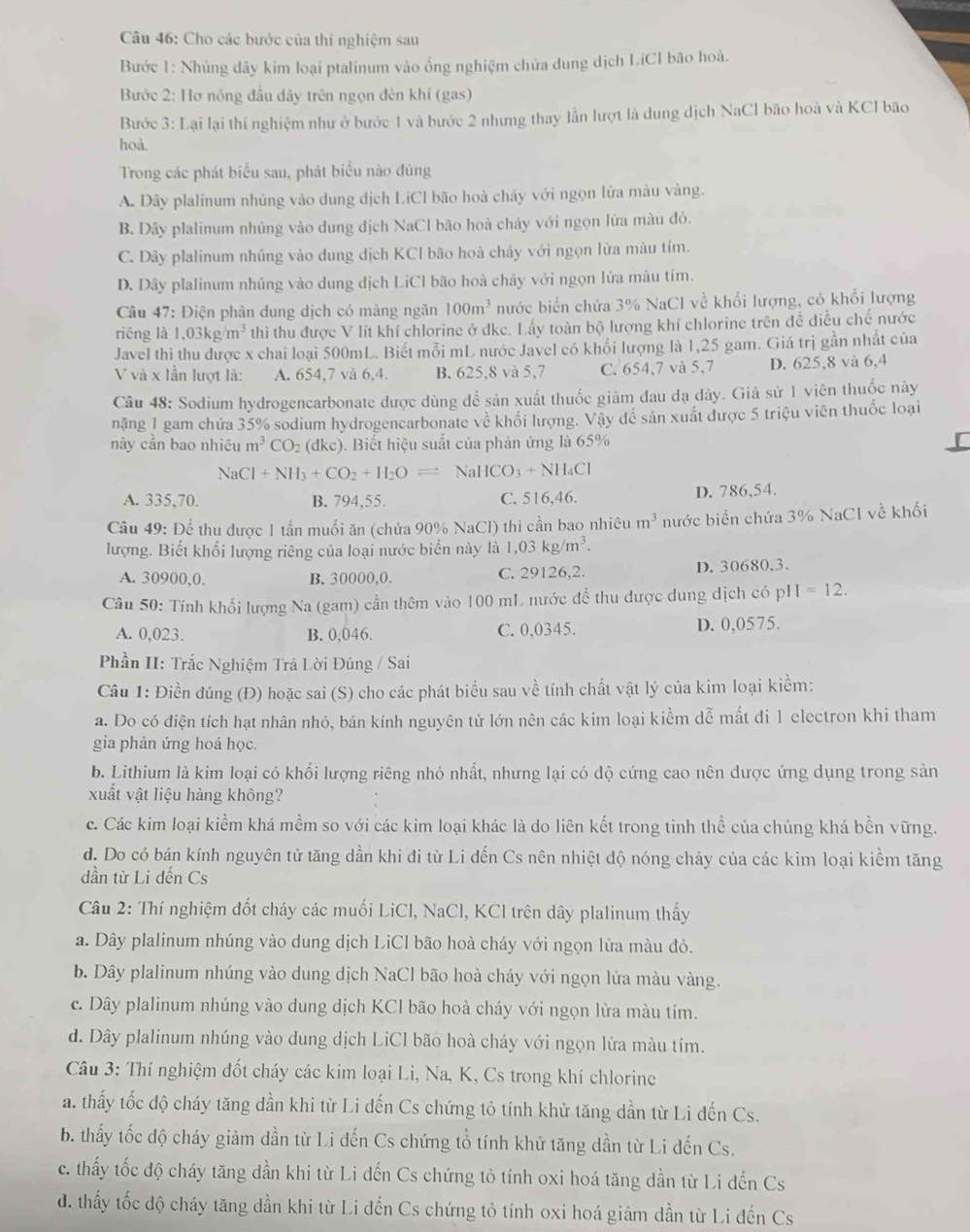 Cho các bước của thí nghiệm sau
Bước 1: Nhủng dây kim loại ptalinum vào ổng nghiệm chứa dung dịch LiCl bão hoà.
Bước 2: Hơ nóng đầu dây trên ngọn đèn khí (gas)
Bước 3: Lại lại thí nghiệm như ở bước 1 và bước 2 nhưng thay lần lượt là dung dịch NaCl bão hoà và KCl bão
hoà.
Trong các phát biểu sau, phát biểu nào đúng
A. Dây plalinum nhúng vào dung dịch LiCl bão hoà chảy với ngọn lửa màu vàng.
B. Dây plalinum nhủng vào dung dịch NaCl bão hoà cháy với ngọn lửa màu đó.
C. Dây plalinum nhúng vào dung dịch KCl bão hoà cháy với ngọn lừa màu tím.
D. Dây plalinum nhủng vào dung dịch LiCl bão hoà chảy với ngọn lửa màu tím.
Câu 47: Điện phân dung dịch có màng ngăn 100m^3 nước biển chứa 3% NaCl về khối lượng, có khối lượng
riēng là 1,03kg/m^3 thì thu được V lít khí chlorine ở dkc. Lấy toàn bộ lượng khí chlorine trên để điều chế nước
Javel thì thu được x chai loại 500mL. Biết mỗi mL nước Javel có khổi lượng là 1,25 gam. Giá trị gần nhất của
V và x lần lượt là: A. 654,7 và 6,4. B. 625,8 và 5,7 C. 654,7 và 5,7 D. 625,8 và 6,4
Câu 48: Sodium hydrogencarbonate được dùng để sản xuất thuốc giàm đau dạ dày. Giả sử 1 viên thuốc này
năng 1 gam chứa 35% sodium hydrogencarbonate về khổi lượng. Vậy dể sản xuất được 5 triệu viên thuốc loại
này cần bao nhiêu m^3CO_2(dkc). Biết hiệu suất của phản ứng là 65%
NaCl+NH_3+CO_2+H_2Oleftharpoons NaHCO_3+NH_4Cl
A. 335,70. B. 794,55. C. 516,46.
D. 786,54.
Câu 49: Để thu được 1 tần muối ăn (chứa 90% NaCl) thì cần bao nhiêu m^3 nước biển chứa 3% NaCl về khối
lượng. Biết khối lượng riêng của loại nước biển này là 1,03kg/m^3.
A. 30900,0. B. 30000,0. C. 29126,2. D. 30680,3.
Câu 50: Tính khối lượng Na (gam) cần thêm vào 100 mL nước đề thu được dung dịch có p1 I=12.
A. 0,023. B. 0,046. C. 0,0345. D. 0,0575.
Phần II: Trắc Nghiệm Trả Lời Đúng / Sai
Câu 1: Điền đúng (Đ) hoặc sai (S) cho các phát biểu sau về tính chất vật lý của kim loại kiểm:
a. Do có điện tích hạt nhân nhỏ, bán kính nguyên tử lớn nên các kim loại kiểm dễ mất di 1 electron khi tham
gia phản ứng hoá học.
b. Lithium là kim loại có khối lượng riêng nhỏ nhất, nhưng lại có dộ cứng cao nên dược ứng dụng trong sản
xuất vật liệu hàng không?
c. Các kim loại kiểm khá mềm so với các kim loại khác là do liên kết trong tinh thể của chúng khá bền vững.
d. Do có bán kính nguyên tử tăng dần khi đi từ Li đến Cs nên nhiệt độ nóng chảy của các kim loại kiểm tăng
dần từ Li đến Cs
Câu 2: Thí nghiệm đốt cháy các muối LiCl, NaCl, KCl trên dây plalinum thấy
a. Dây plalinum nhúng vào dung dịch LiCl bão hoà cháy với ngọn lửa màu đỏ.
b. Dây plalinum nhúng vào dung dịch NaCl bão hoà cháy với ngọn lửa màu vàng.
c. Dây plalinum nhúng vào dung dịch KCl bão hoà cháy với ngọn lửa màu tím.
d. Dây plalinum nhúng vào dung dịch LiCl bão hoà cháy với ngọn lửa màu tím.
Câu 3: Thí nghiệm đốt cháy các kim loại Li, Na, K, Cs trong khí chlorine
a. thấy tốc độ cháy tăng dần khi từ Li đến Cs chứng tỏ tính khử tăng dần từ Li đến Cs.
b. thấy tốc độ cháy giảm dần từ Li đến Cs chứng tổ tính khử tăng dần từ Li đến Cs.
c. thấy tốc độ cháy tăng dần khi từ Li dến Cs chứng tỏ tính oxi hoá tăng dần từ Li đến Cs
d. thấy tốc độ cháy tăng dần khi từ Li đến Cs chứng tỏ tính oxi hoá giảm dần từ Li đến Cs