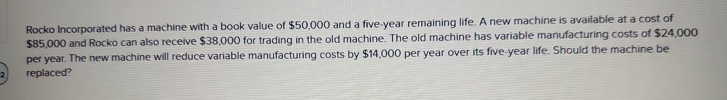 Rocko Incorporated has a machine with a book value of $50,000 and a five-year remaining life. A new machine is available at a cost of
$85,000 and Rocko can also receive $38,000 for trading in the old machine. The old machine has variable manufacturing costs of $24,000
per year. The new machine will reduce variable manufacturing costs by $14,000 per year over its five-year life. Should the machine be
2 replaced?