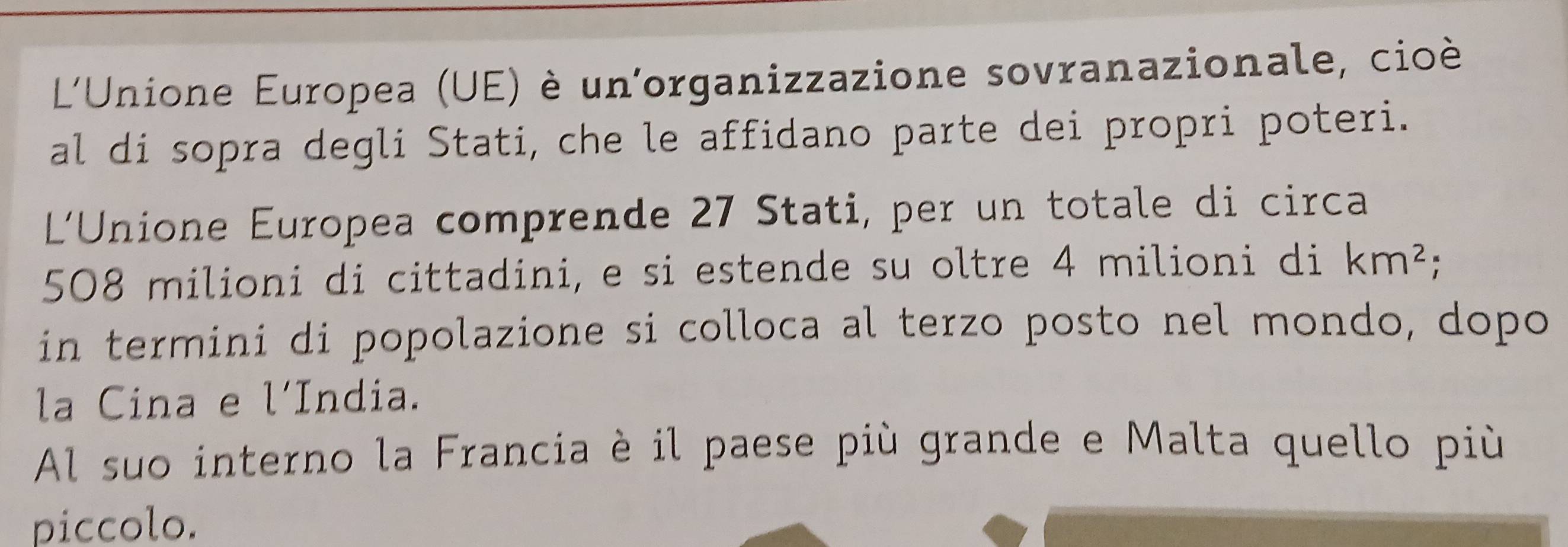 L'Unione Europea (UE) è un'organizzazione sovranazionale, cioè 
al di sopra degli Stati, che le affidano parte dei propri poteri. 
L'Unione Europea comprende 27 Stati, per un totale di circa
508 milioni di cittadini, e si estende su oltre 4 milioni di km^2; 
in termini di popolazione si colloca al terzo posto nel mondo, dopo 
la Cina e l'India. 
Al suo interno la Francia è il paese più grande e Malta quello più 
piccolo.