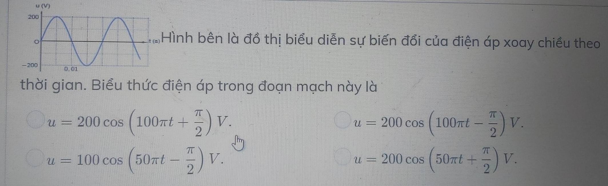 Hình bên là đồ thị biểu diễn sự biến đổi của điện áp xoay chiều theo 
thời gian. Biểu thức điện áp trong đoạn mạch này là
u=200cos (100π t+ π /2 )V.
u=200cos (100π t- π /2 )V.
u=100cos (50π t- π /2 )V.
u=200cos (50π t+ π /2 )V.