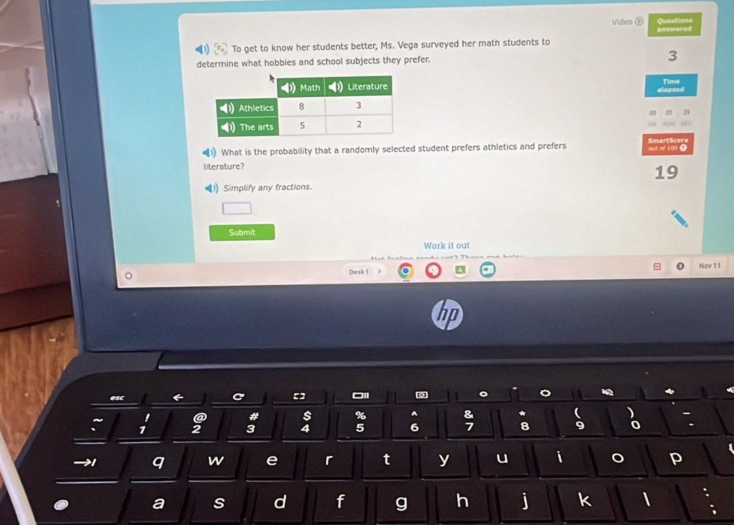 Video Questions 
answered 
To get to know her students better, Ms. Vega surveyed her math students to 
determine what hobbies and school subjects they prefer. 3
Time 
elapsed 
00 01 39 
SmartScore 
What is the probability that a randomly selected student prefers athletics and prefers cut of 100 T 
literature? 
19 
)) Simplify any fractions. 
Submit 
Work it out 
Nov 11 
Desk 1 
esc 
□1 
@ # 
% ^ 
* 
: 1
3 4 5 6; 8 9
→1 q w e r t y u i 。 p 
a s d f g h j k 
