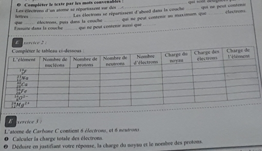 Compléter le texte par les mots convenables :
Les électrons d'un atome se répartissent sur des _qui sont désignce
lettres Les électrons se répartissent d'abord dans la couche _qui ne peut contenir
Ensuite dans la couche_ qui ne peut contenir aussi que qui ne peut contenir au maximum que
électrons
que  éfectrons, puis dans la couche
_
E  xercice 2 :
E xercice 3 :
L'atome de Carbone C contient 6 électrons, et 6 neutrons.
O Calculer la charge totale des électrons.
0 Déduire en justifiant votre réponse, la charge du noyau et le nombre des protons.