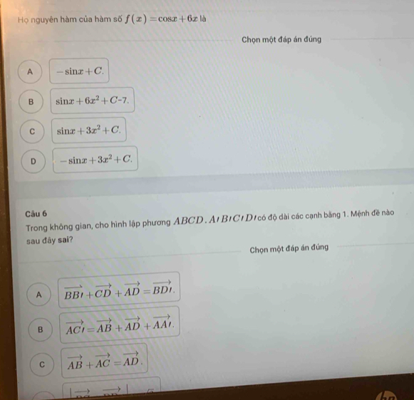 Họ nguyên hàm của hàm số f(x)=cos x+6x là
Chọn một đáp án đúng
A -sin x+C.
B sin x+6x^2+C-7.
C sin x+3x^2+C.
D -sin x+3x^2+C. 
Câu 6
Trong không gian, cho hình lập phương ABCD. A'B'C'D có độ dài các cạnh bằng 1. Mệnh đề nào
sau đây sai?
Chọn một đáp án đúng
A vector BBI+vector CD+vector AD=vector BDI.
B vector ACI=vector AB+vector AD+vector AAI.
C vector AB+vector AC=vector AD. 
to