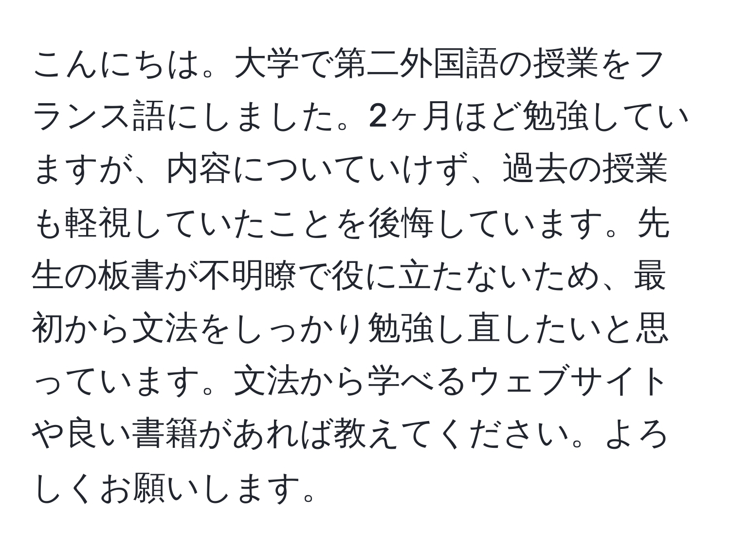 こんにちは。大学で第二外国語の授業をフランス語にしました。2ヶ月ほど勉強していますが、内容についていけず、過去の授業も軽視していたことを後悔しています。先生の板書が不明瞭で役に立たないため、最初から文法をしっかり勉強し直したいと思っています。文法から学べるウェブサイトや良い書籍があれば教えてください。よろしくお願いします。