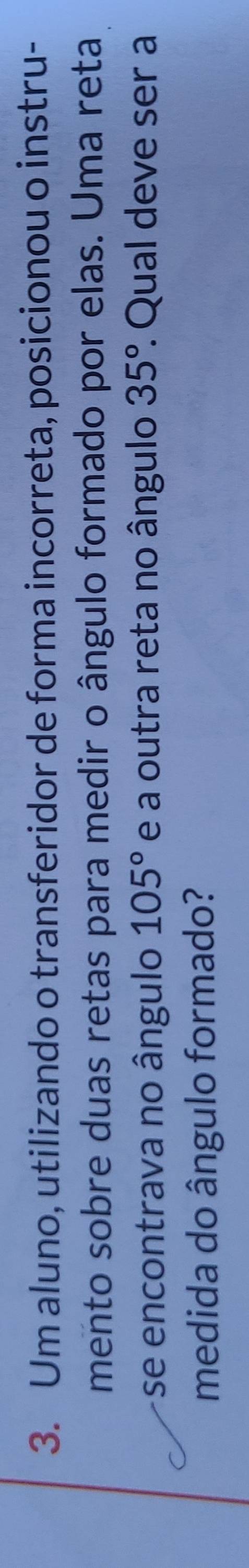 Um aluno, utilizando o transferidor de forma incorreta, posicionou o instru- 
mento sobre duas retas para medir o ângulo formado por elas. Uma reta 
se encontrava no ângulo 105° e a outra reta no ângulo 35° : Qual deve ser a 
medida do ângulo formado?