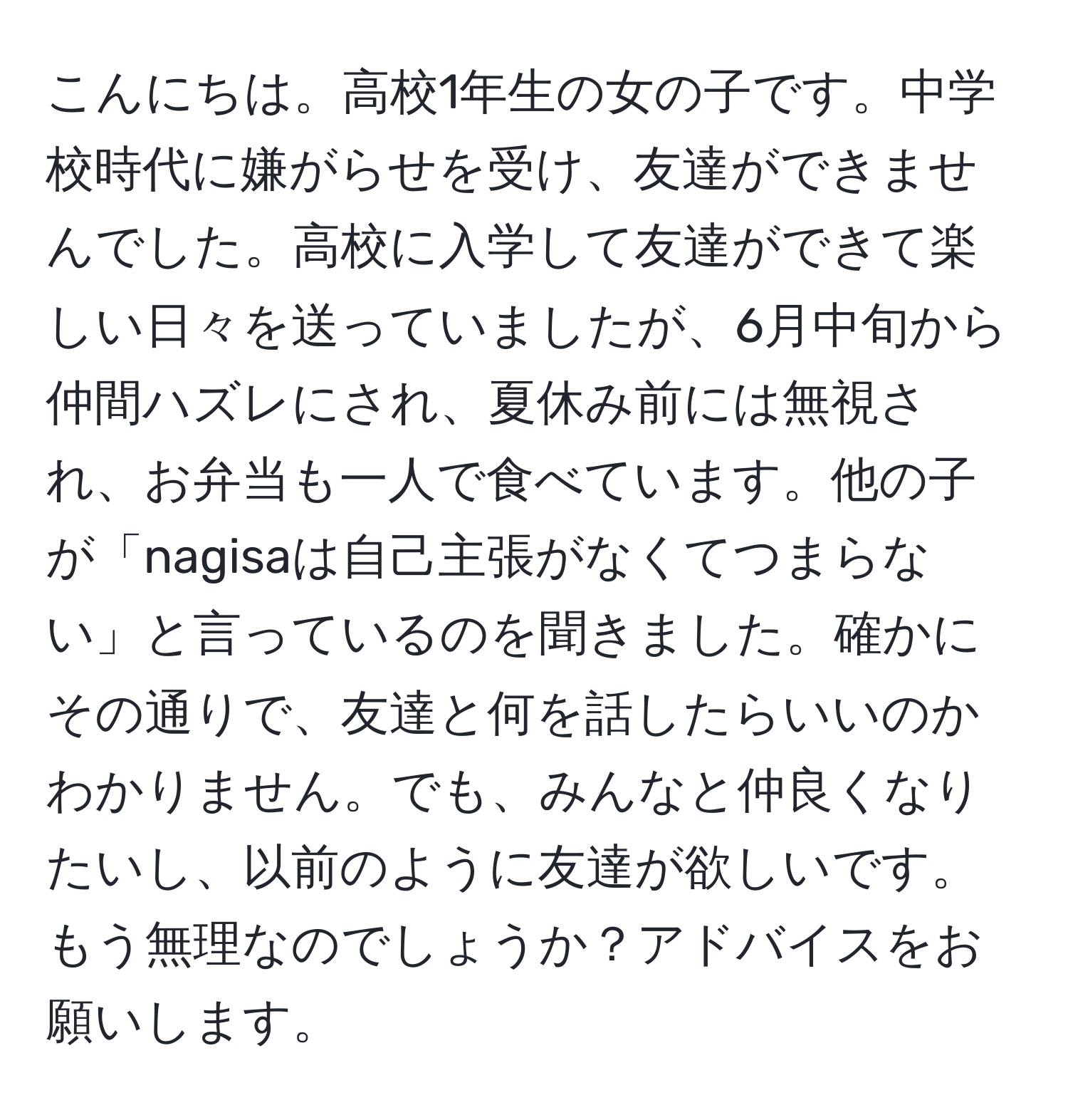 こんにちは。高校1年生の女の子です。中学校時代に嫌がらせを受け、友達ができませんでした。高校に入学して友達ができて楽しい日々を送っていましたが、6月中旬から仲間ハズレにされ、夏休み前には無視され、お弁当も一人で食べています。他の子が「nagisaは自己主張がなくてつまらない」と言っているのを聞きました。確かにその通りで、友達と何を話したらいいのかわかりません。でも、みんなと仲良くなりたいし、以前のように友達が欲しいです。もう無理なのでしょうか？アドバイスをお願いします。