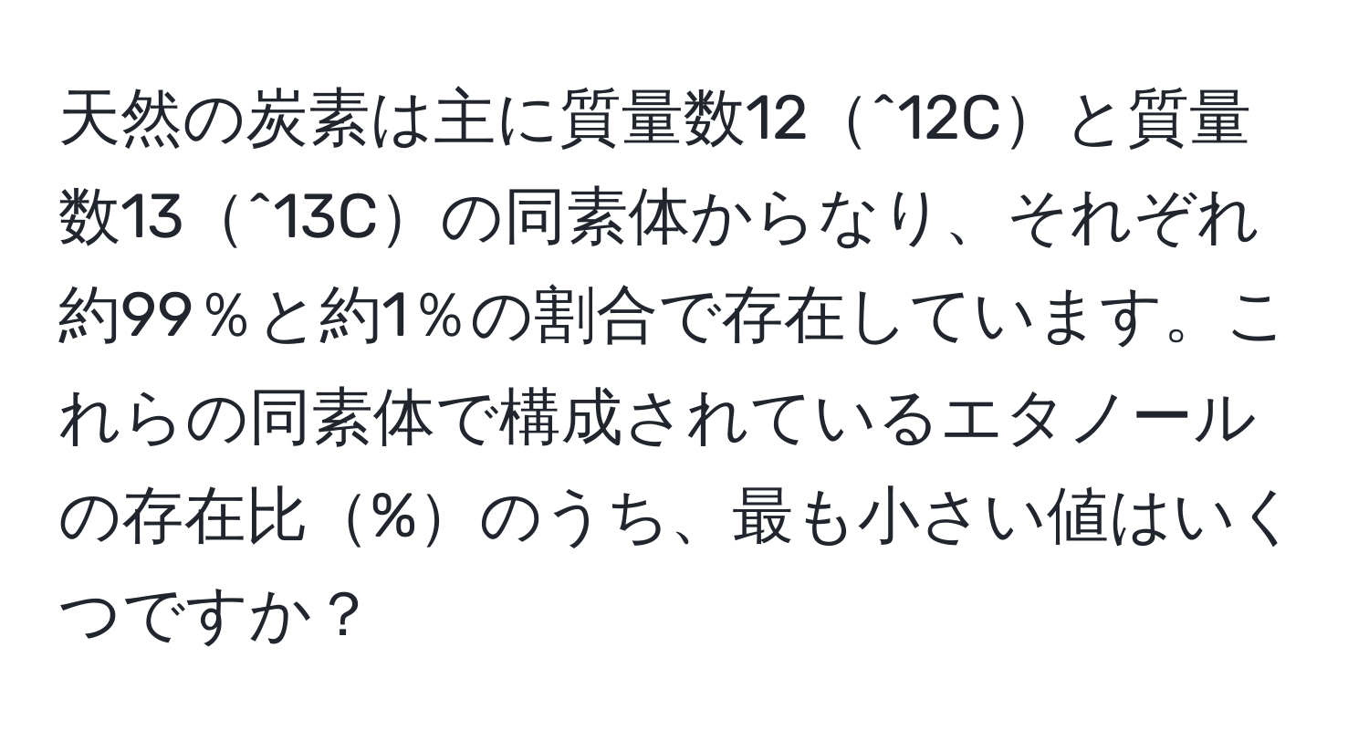 天然の炭素は主に質量数12^12Cと質量数13^13Cの同素体からなり、それぞれ約99％と約1％の割合で存在しています。これらの同素体で構成されているエタノールの存在比%のうち、最も小さい値はいくつですか？