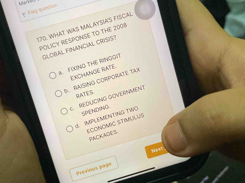 Markeu
Flag question
170. WHAT WAS MALAYSIA'S FISCAL
POLICY RESPONSE TO THE 2008
GLOBAL FINANCIAL CRISIS?
a. FIXING THE RINGGIT
EXCHANGE RATE.
b. RAISING CORPORATE TAX
RATES.. REDUCING GOVERNMENT
SPENDING.
d. IMPLEMENTING TWO
ECONOMIC STIMULUS
PACKAGES.
Next
Previous page