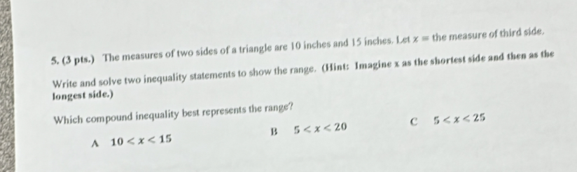 (3 pts.) The measures of two sides of a triangle are 10 inches and 15 inches. Let x= the measure of third side.
Write and solve two inequality statements to show the range. (Hint: Imagine x as the shortest side and then as the
longest side.)
Which compound inequality best represents the range?
B 5 c 5
A 10